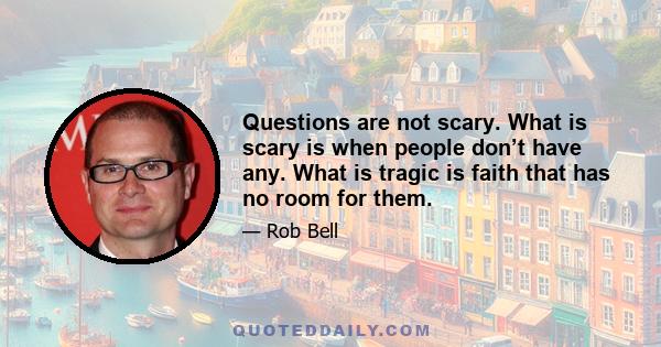 Questions are not scary. What is scary is when people don’t have any. What is tragic is faith that has no room for them.