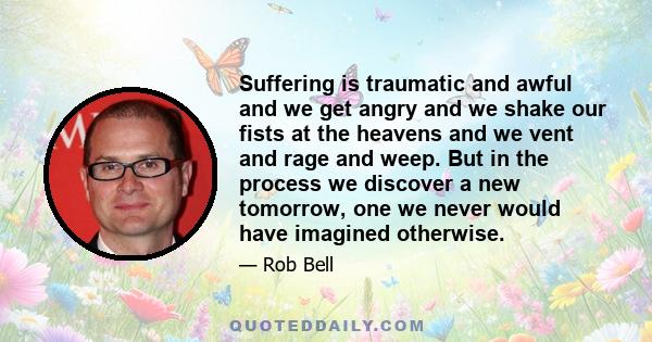 Suffering is traumatic and awful and we get angry and we shake our fists at the heavens and we vent and rage and weep. But in the process we discover a new tomorrow, one we never would have imagined otherwise.