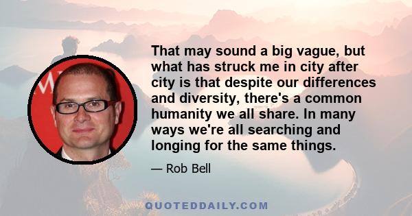 That may sound a big vague, but what has struck me in city after city is that despite our differences and diversity, there's a common humanity we all share. In many ways we're all searching and longing for the same