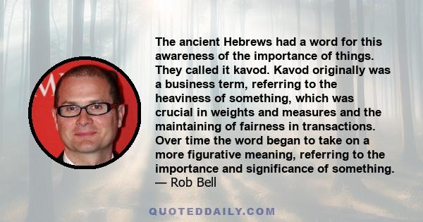 The ancient Hebrews had a word for this awareness of the importance of things. They called it kavod. Kavod originally was a business term, referring to the heaviness of something, which was crucial in weights and