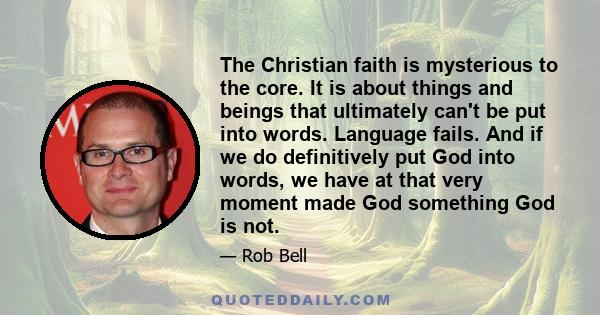 The Christian faith is mysterious to the core. It is about things and beings that ultimately can't be put into words. Language fails. And if we do definitively put God into words, we have at that very moment made God