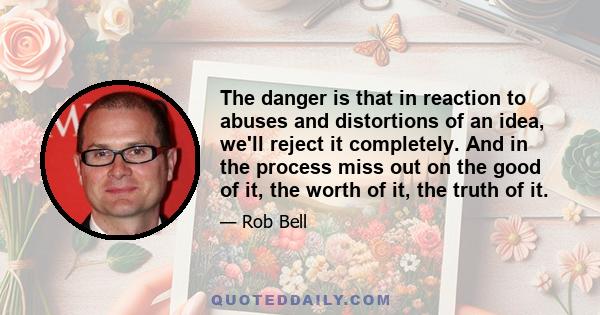 The danger is that in reaction to abuses and distortions of an idea, we'll reject it completely. And in the process miss out on the good of it, the worth of it, the truth of it.