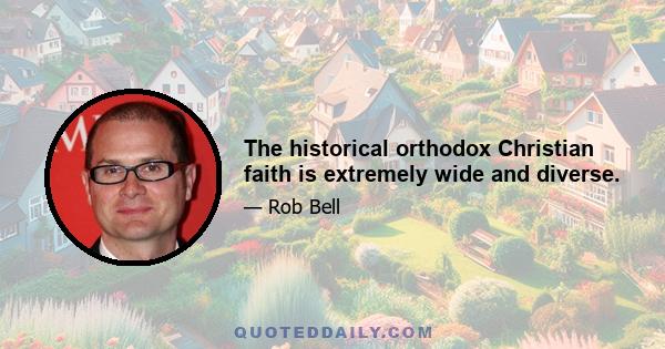 The historical orthodox Christian faith is extremely wide and diverse.