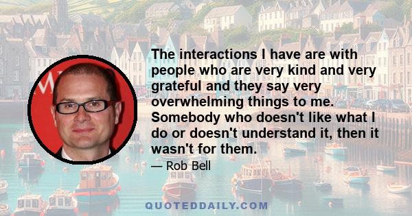 The interactions I have are with people who are very kind and very grateful and they say very overwhelming things to me. Somebody who doesn't like what I do or doesn't understand it, then it wasn't for them.