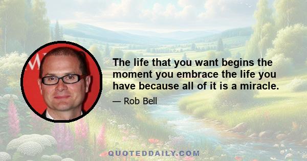 The life that you want begins the moment you embrace the life you have because all of it is a miracle.