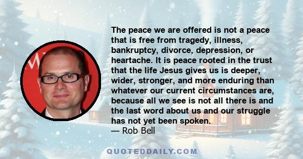 The peace we are offered is not a peace that is free from tragedy, illness, bankruptcy, divorce, depression, or heartache. It is peace rooted in the trust that the life Jesus gives us is deeper, wider, stronger, and