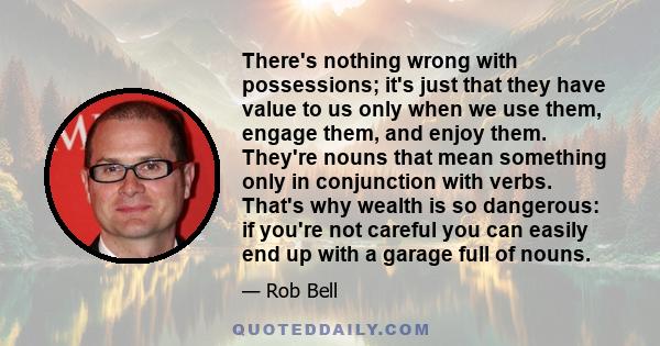 There's nothing wrong with possessions; it's just that they have value to us only when we use them, engage them, and enjoy them. They're nouns that mean something only in conjunction with verbs. That's why wealth is so