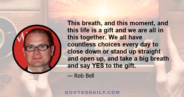 This breath, and this moment, and this life is a gift and we are all in this together. We all have countless choices every day to close down or stand up straight and open up, and take a big breath and say YES to the