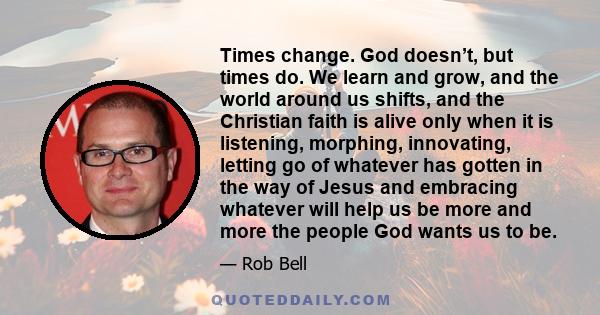 Times change. God doesn’t, but times do. We learn and grow, and the world around us shifts, and the Christian faith is alive only when it is listening, morphing, innovating, letting go of whatever has gotten in the way