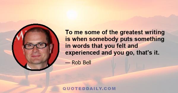 To me some of the greatest writing is when somebody puts something in words that you felt and experienced and you go, that's it.