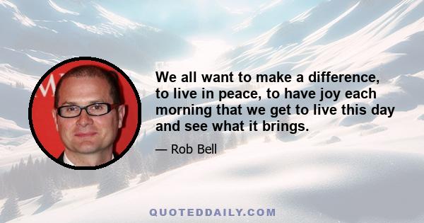 We all want to make a difference, to live in peace, to have joy each morning that we get to live this day and see what it brings.