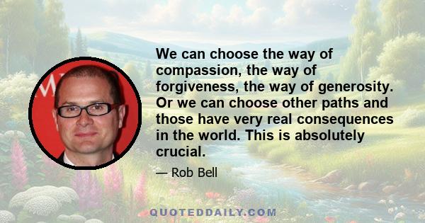 We can choose the way of compassion, the way of forgiveness, the way of generosity. Or we can choose other paths and those have very real consequences in the world. This is absolutely crucial.