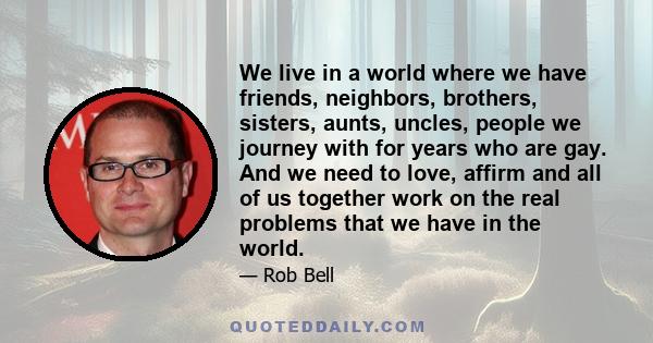 We live in a world where we have friends, neighbors, brothers, sisters, aunts, uncles, people we journey with for years who are gay. And we need to love, affirm and all of us together work on the real problems that we