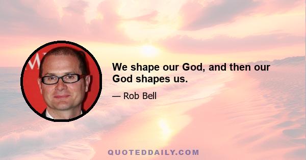 We shape our God, and then our God shapes us.