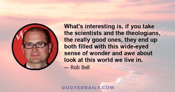 What's interesting is, if you take the scientists and the theologians, the really good ones, they end up both filled with this wide-eyed sense of wonder and awe about look at this world we live in.