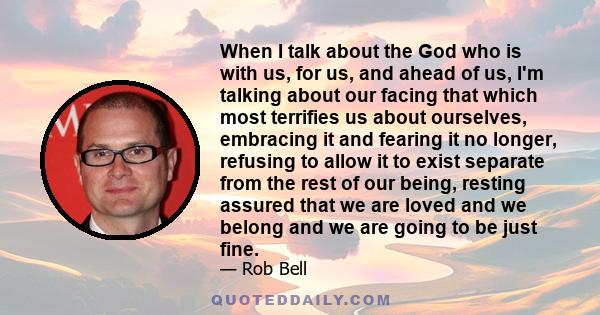 When I talk about the God who is with us, for us, and ahead of us, I'm talking about our facing that which most terrifies us about ourselves, embracing it and fearing it no longer, refusing to allow it to exist separate 