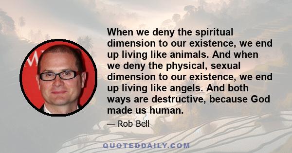 When we deny the spiritual dimension to our existence, we end up living like animals. And when we deny the physical, sexual dimension to our existence, we end up living like angels. And both ways are destructive,