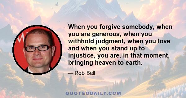 When you forgive somebody, when you are generous, when you withhold judgment, when you love and when you stand up to injustice, you are, in that moment, bringing heaven to earth.