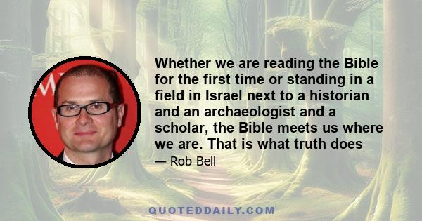 Whether we are reading the Bible for the first time or standing in a field in Israel next to a historian and an archaeologist and a scholar, the Bible meets us where we are. That is what truth does