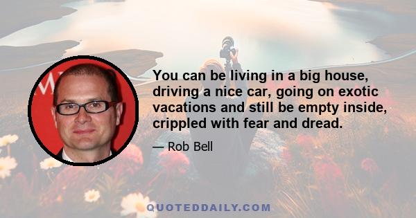 You can be living in a big house, driving a nice car, going on exotic vacations and still be empty inside, crippled with fear and dread.