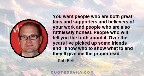 You want people who are both great fans and supporters and believers of your work and people who are also ruthlessly honest. People who will tell you the truth about it. Over the years I've picked up some friends and I