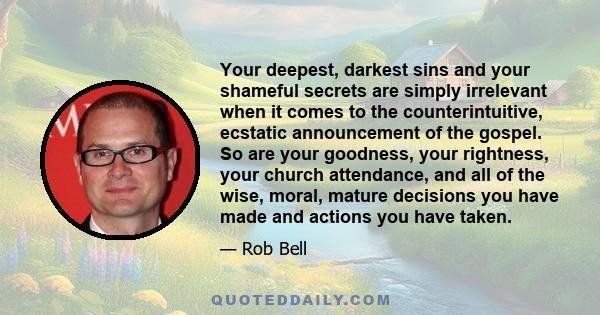 Your deepest, darkest sins and your shameful secrets are simply irrelevant when it comes to the counterintuitive, ecstatic announcement of the gospel. So are your goodness, your rightness, your church attendance, and