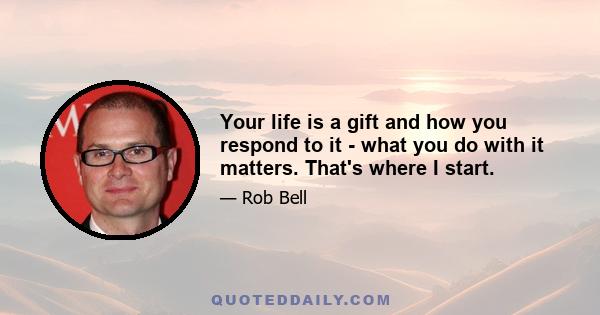 Your life is a gift and how you respond to it - what you do with it matters. That's where I start.