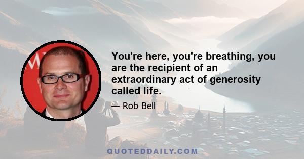 You're here, you're breathing, you are the recipient of an extraordinary act of generosity called life.