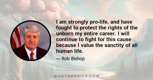 I am strongly pro-life, and have fought to protect the rights of the unborn my entire career. I will continue to fight for this cause because I value the sanctity of all human life.