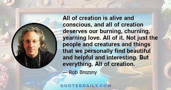 All of creation is alive and conscious, and all of creation deserves our burning, churning, yearning love. All of it. Not just the people and creatures and things that we personally find beautiful and helpful and