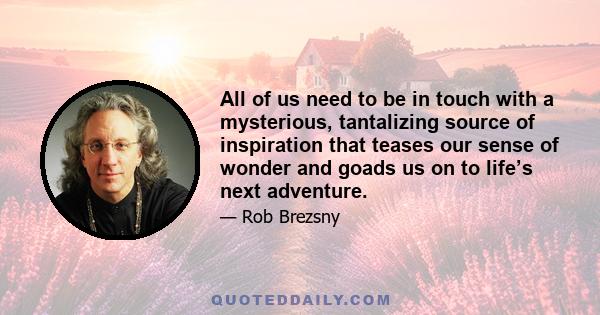 All of us need to be in touch with a mysterious, tantalizing source of inspiration that teases our sense of wonder and goads us on to life’s next adventure.