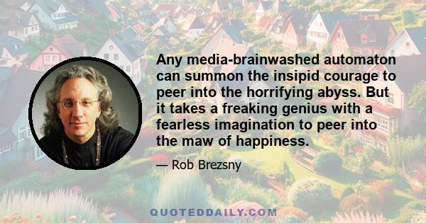 Any media-brainwashed automaton can summon the insipid courage to peer into the horrifying abyss. But it takes a freaking genius with a fearless imagination to peer into the maw of happiness.