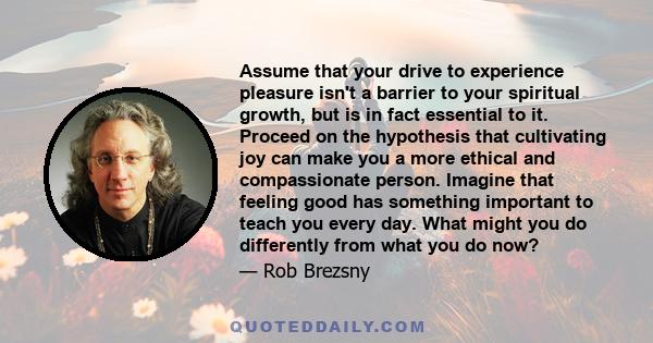 Assume that your drive to experience pleasure isn't a barrier to your spiritual growth, but is in fact essential to it. Proceed on the hypothesis that cultivating joy can make you a more ethical and compassionate