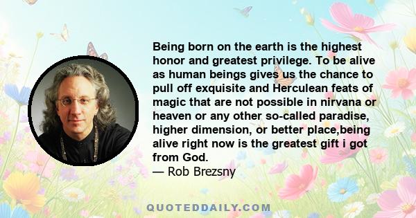 Being born on the earth is the highest honor and greatest privilege. To be alive as human beings gives us the chance to pull off exquisite and Herculean feats of magic that are not possible in nirvana or heaven or any