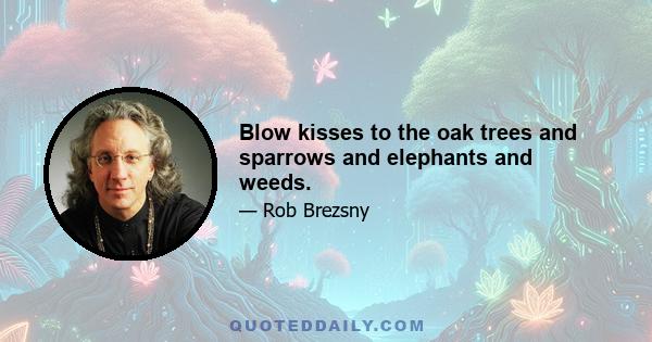 Blow kisses to the oak trees and sparrows and elephants and weeds.