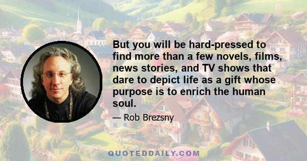 But you will be hard-pressed to find more than a few novels, films, news stories, and TV shows that dare to depict life as a gift whose purpose is to enrich the human soul.