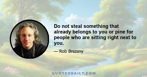 Do not steal something that already belongs to you or pine for people who are sitting right next to you.