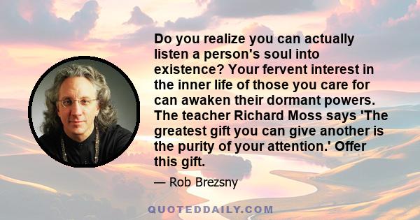 Do you realize you can actually listen a person's soul into existence? Your fervent interest in the inner life of those you care for can awaken their dormant powers. The teacher Richard Moss says 'The greatest gift you