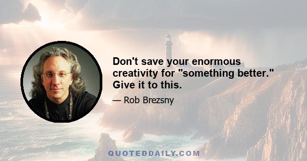 Don't save your enormous creativity for something better. Give it to this.