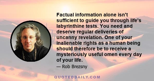 Factual information alone isn't sufficient to guide you through life's labyrinthine tests. You need and deserve regular deliveries of uncanny revelation. One of your inalienable rights as a human being should therefore