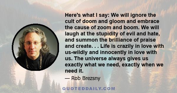 Here's what I say: We will ignore the cult of doom and gloom and embrace the cause of zoom and boom. We will laugh at the stupidity of evil and hate, and summon the brilliance of praise and create. . . Life is crazily