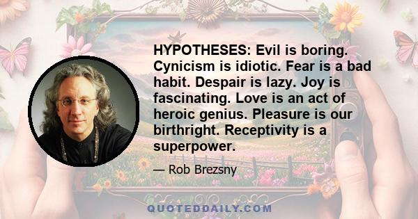 HYPOTHESES: Evil is boring. Cynicism is idiotic. Fear is a bad habit. Despair is lazy. Joy is fascinating. Love is an act of heroic genius. Pleasure is our birthright. Receptivity is a superpower.