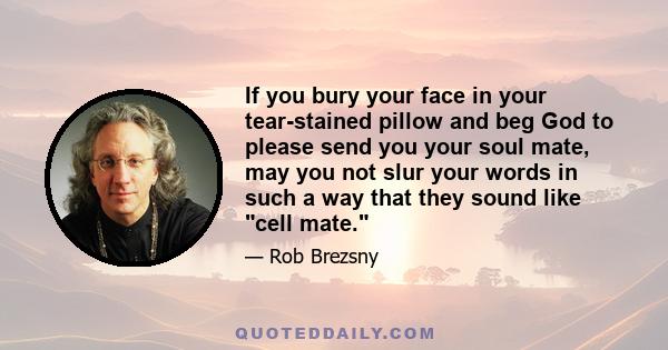 If you bury your face in your tear-stained pillow and beg God to please send you your soul mate, may you not slur your words in such a way that they sound like cell mate.