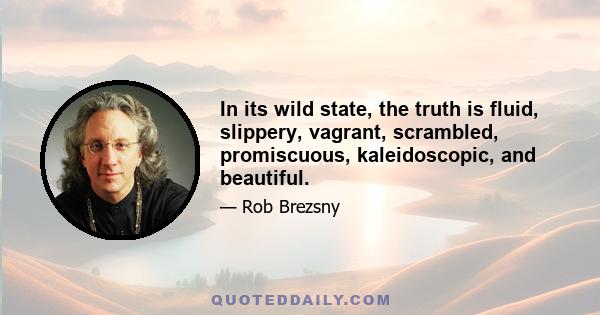 In its wild state, the truth is fluid, slippery, vagrant, scrambled, promiscuous, kaleidoscopic, and beautiful.