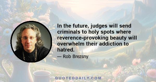 In the future, judges will send criminals to holy spots where reverence-provoking beauty will overwhelm their addiction to hatred.