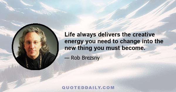 Life always delivers the creative energy you need to change into the new thing you must become.