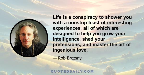 Life is a conspiracy to shower you with a nonstop feast of interesting experiences, all of which are designed to help you grow your intelligence, shed your pretensions, and master the art of ingenious love.