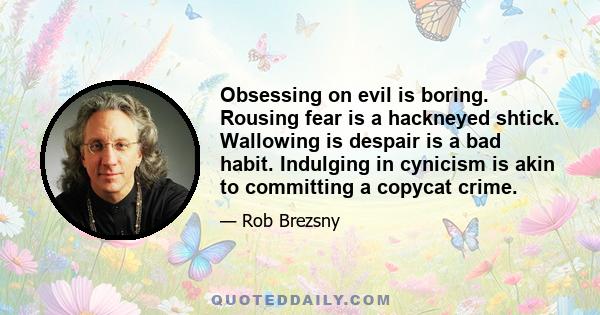 Obsessing on evil is boring. Rousing fear is a hackneyed shtick. Wallowing is despair is a bad habit. Indulging in cynicism is akin to committing a copycat crime.