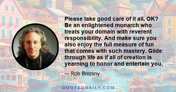 Please take good care of it all, OK? Be an enlightened monarch who treats your domain with reverent responsibility. And make sure you also enjoy the full measure of fun that comes with such mastery. Glide through life