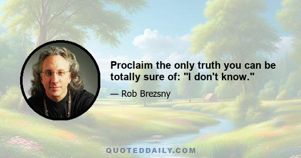 Proclaim the only truth you can be totally sure of: I don't know.